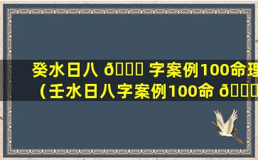 癸水日八 🐘 字案例100命理（壬水日八字案例100命 🐋 理）